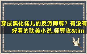 穿成黑化徒儿的反派师尊？有没有好看的*小说,师尊攻×徒弟受 甜的无虐的,求